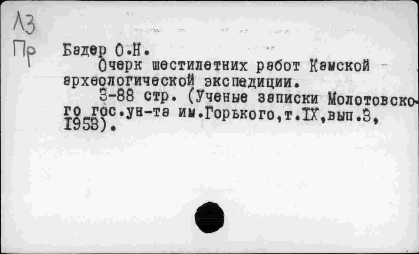 ﻿A3	- .. ...	1
Пр Бадер ОЛЇ.
'• Очерк шестилетних работ Камской археологической экспедиции.
3-88 стр. (Ученые записки Молотовско’ го гос.ун-та ИМ.Горького,т.Б\вып.З,